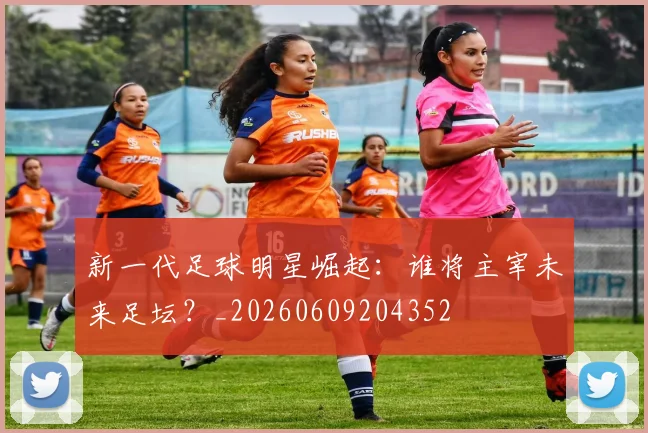 新一代足球明星崛起：谁将主宰未来足坛？_20260609204352