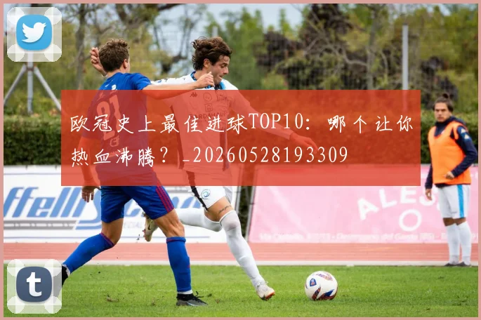 欧冠史上最佳进球TOP10：哪个让你热血沸腾？_20260528193309