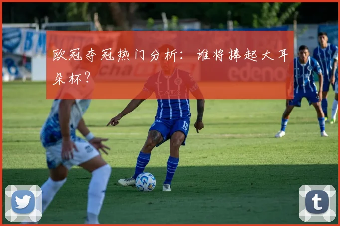 欧冠夺冠热门分析：谁将捧起大耳朵杯？