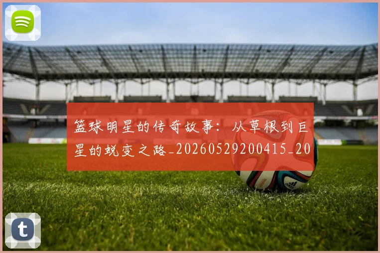 篮球明星的传奇故事：从草根到巨星的蜕变之路_20260529200415_20260610000915