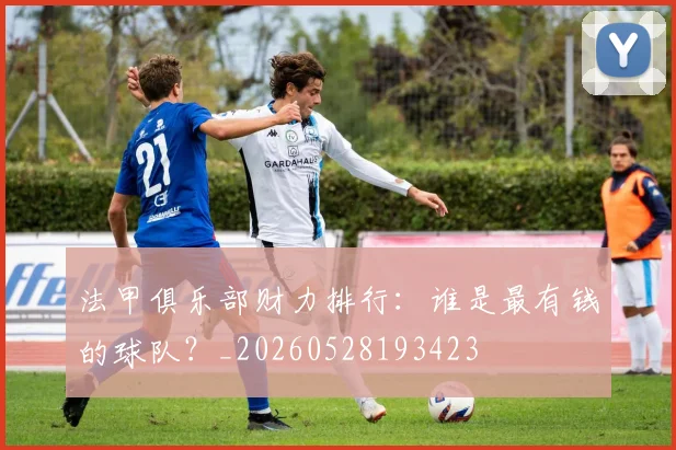 法甲俱乐部财力排行：谁是最有钱的球队？_20260528193423