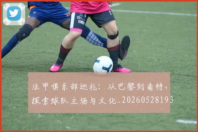 法甲俱乐部巡礼：从巴黎到南特，探索球队主场与文化_20260528193421_20260609232720
